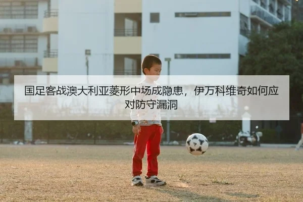 国足客战澳大利亚菱形中场成隐患，伊万科维奇如何应对防守漏洞 | PG